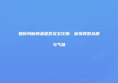 如何判断啤酒是否安全饮用：警惕异常杂质与气味
