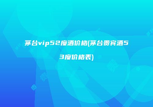 茅台vip52度酒价格(茅台贵宾酒53度价格表)