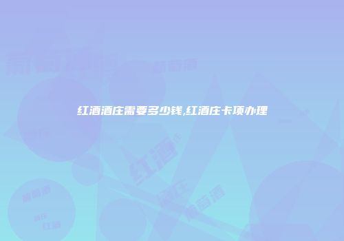 红酒酒庄需要多少钱,红酒庄卡项办理