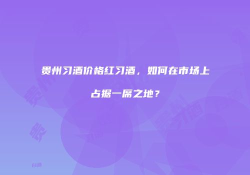 贵州习酒价格红习酒，如何在市场上占据一席之地？