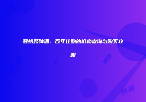 登州路啤酒：百年佳酿的价格查询与购买攻略