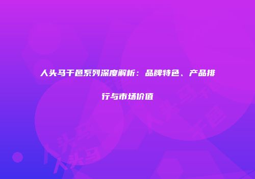 人头马干邑系列深度解析：品牌特色、产品排行与市场价值