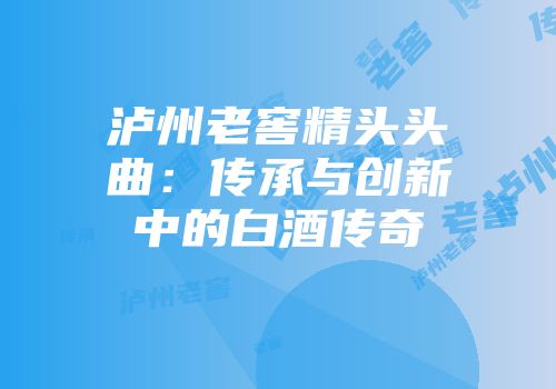 泸州老窖精头头曲：传承与创新中的白酒传奇