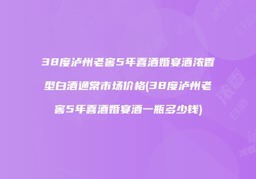 38度泸州老窖5年喜酒婚宴酒浓香型白酒通常市场价格(38度泸州老窖5年喜酒婚宴酒一瓶多少钱)