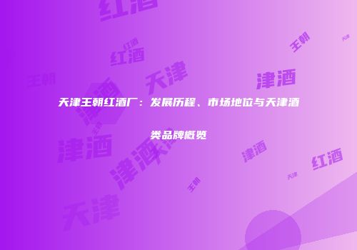 天津王朝红酒厂：发展历程、市场地位与天津酒类品牌概览