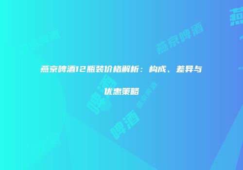 燕京啤酒12瓶装价格解析：构成、差异与优惠策略