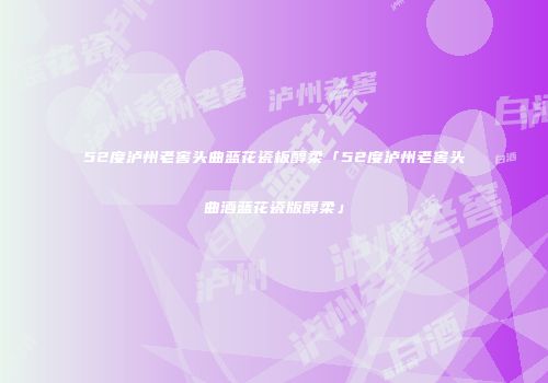 52度泸州老窖头曲蓝花瓷板醇柔「52度泸州老窖头曲酒蓝花瓷版醇柔」