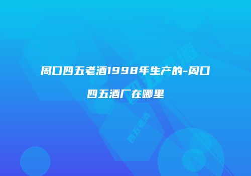 周口四五老酒1998年生产的-周口四五酒厂在哪里