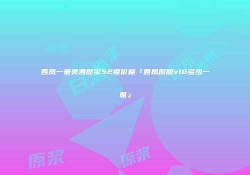 西凤一壶美酒原浆52度价格「西凤原酿v10多少一瓶」