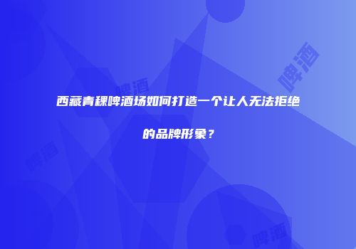 西藏青稞啤酒场如何打造一个让人无法拒绝的品牌形象？