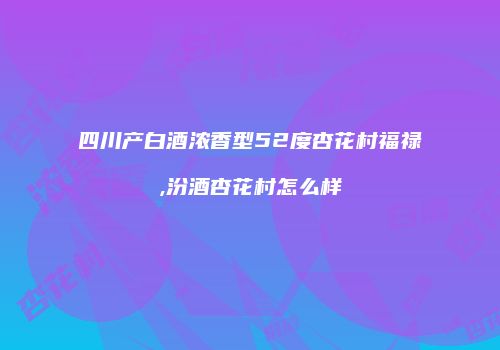 四川产白酒浓香型52度杏花村福禄,汾酒杏花村怎么样