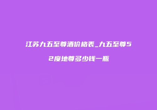 江苏九五至尊酒价格表_九五至尊52度地尊多少钱一瓶