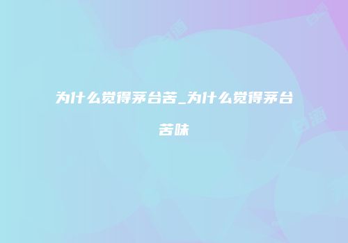 为什么觉得茅台苦_为什么觉得茅台苦味