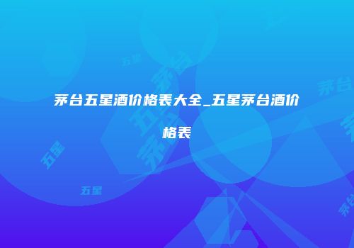 茅台五星酒价格表大全_五星茅台酒价格表