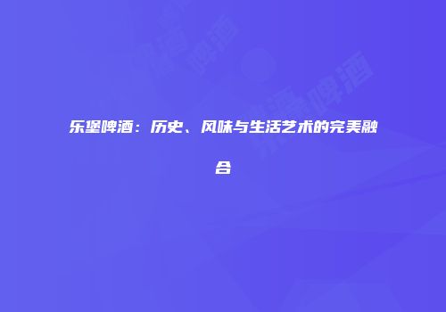 乐堡啤酒：历史、风味与生活艺术的完美融合