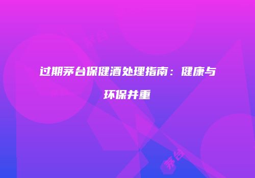 过期茅台保健酒处理指南：健康与环保并重