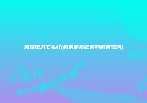 惠泉啤酒怎么样(燕京惠泉啤酒和燕京啤酒)