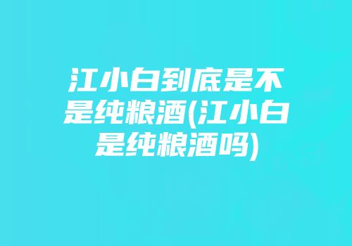 江小白到底是不是纯粮酒(江小白是纯粮酒吗)