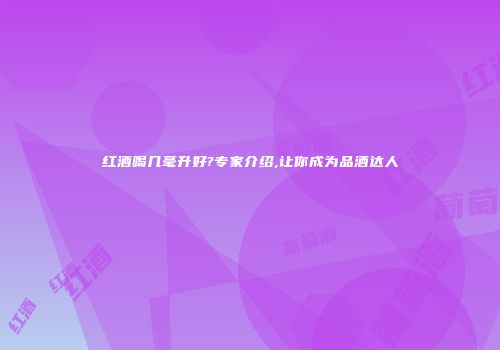 红酒喝几毫升好?专家介绍,让你成为品酒达人