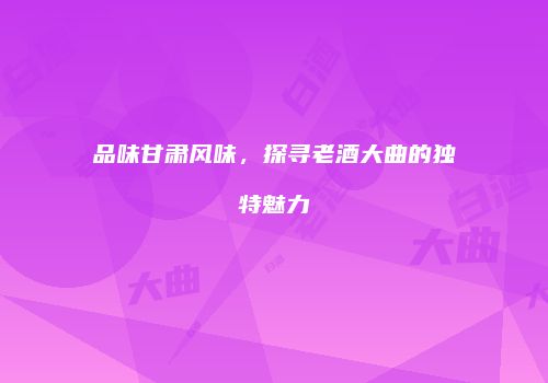 品味甘肃风味，探寻老酒大曲的独特魅力