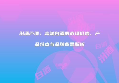 汾酒芦清：高端白酒的市场价格、产品特点与品牌背景解析