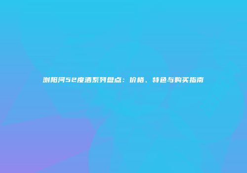 浏阳河52度酒系列盘点：价格、特色与购买指南