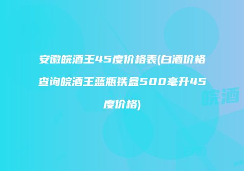 安徽皖酒王45度价格表(白酒价格查询皖酒王蓝瓶铁盒500毫升45度价格)