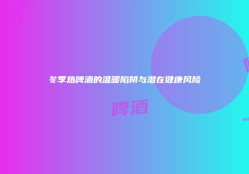 冬季热啤酒的温暖陷阱与潜在健康风险