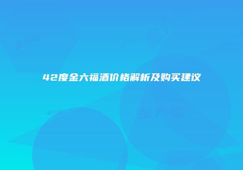 42度金六福酒价格解析及购买建议