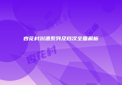 杏花村汾酒系列及档次全面解析