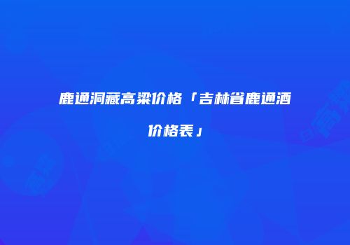 鹿通洞藏高粱价格「吉林省鹿通酒价格表」