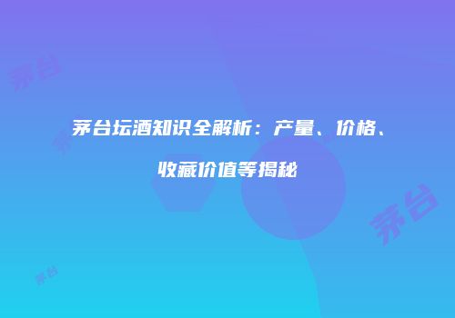 茅台坛酒知识全解析：产量、价格、收藏价值等揭秘