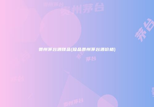 贵州茅台酒臻品(珍品贵州茅台酒价格)