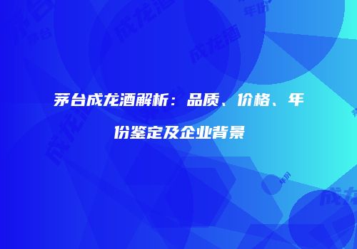 茅台成龙酒解析：品质、价格、年份鉴定及企业背景