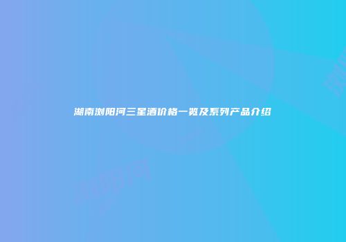 湖南浏阳河三星酒价格一览及系列产品介绍