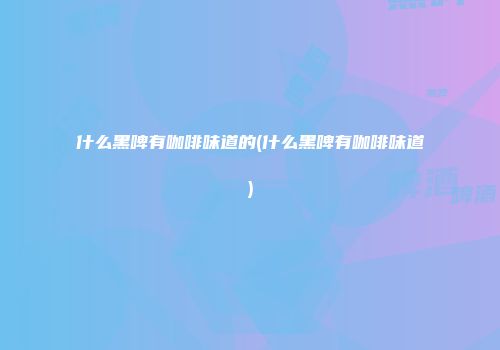 什么黑啤有咖啡味道的(什么黑啤有咖啡味道)