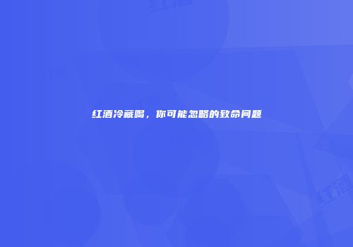 红酒冷藏喝，你可能忽略的致命问题