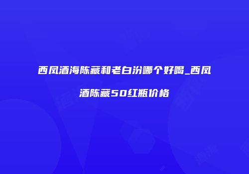 西凤酒海陈藏和老白汾哪个好喝_西凤酒陈藏50红瓶价格