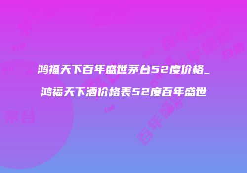 鸿福天下百年盛世茅台52度价格_鸿福天下酒价格表52度百年盛世