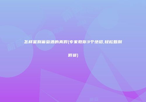 怎样鉴别葡萄酒的真假(专家教你3个绝招,轻松甄别假货)