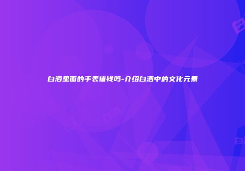 白酒里面的手表值钱吗-介绍白酒中的文化元素