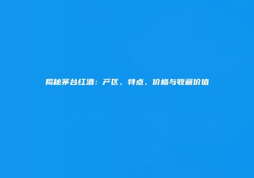 揭秘茅台红酒：产区、特点、价格与收藏价值