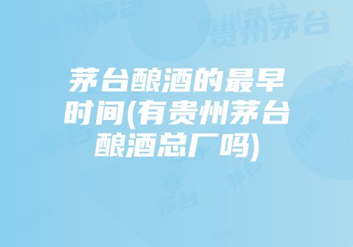 茅台酿酒的最早时间(有贵州茅台酿酒总厂吗)