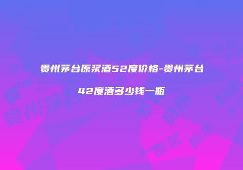 贵州茅台原浆酒52度价格-贵州茅台42度酒多少钱一瓶