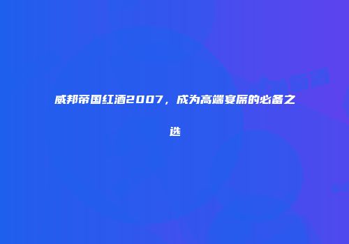 威邦帝国红酒2007，成为高端宴席的必备之选