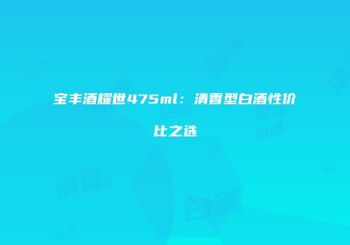 宝丰酒耀世475ml：清香型白酒性价比之选
