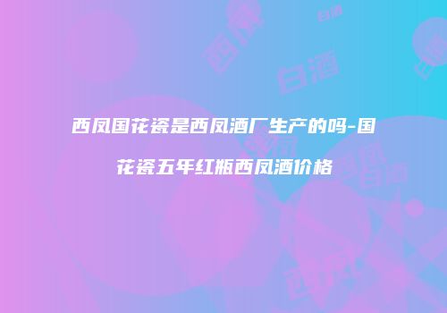 西凤国花瓷是西凤酒厂生产的吗-国花瓷五年红瓶西凤酒价格