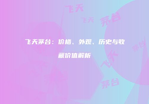 飞天茅台：价格、外观、历史与收藏价值解析