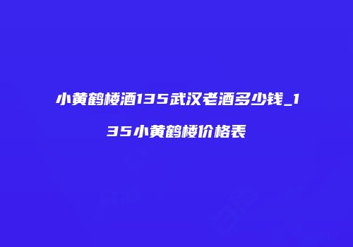 小黄鹤楼酒135武汉老酒多少钱_135小黄鹤楼价格表
