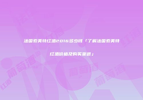 法国索美特红酒2016多少钱「了解法国索美特红酒价格及购买渠道」